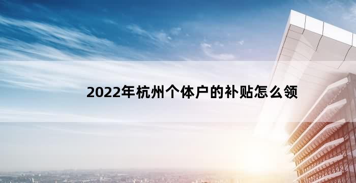 2022年杭州个体户的补贴（2022年杭州个体户的补贴怎么领）
